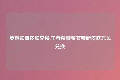 英雄联盟皮肤兑换,王者荣耀蔡文姬新皮肤怎么兑换