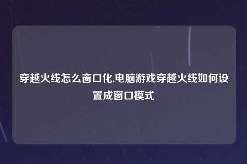 穿越火线怎么窗口化,电脑游戏穿越火线如何设置成窗口模式