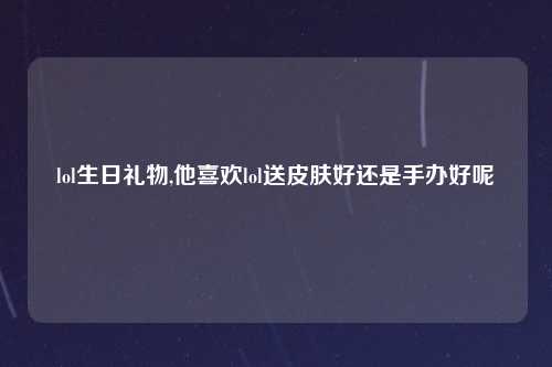 lol生日礼物,他喜欢lol送皮肤好还是手办好呢