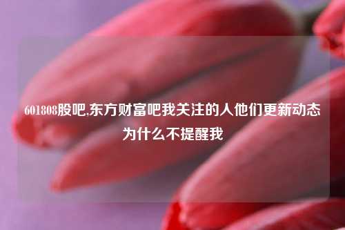 601808股吧,东方财富吧我关注的人他们更新动态为什么不提醒我