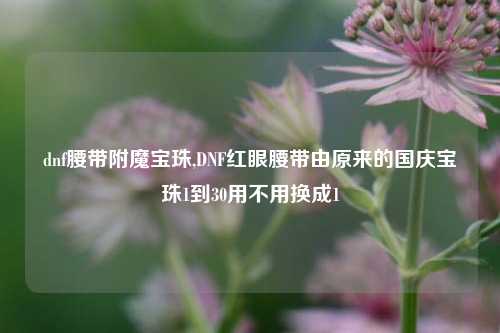 dnf腰带附魔宝珠,DNF红眼腰带由原来的国庆宝珠1到30用不用换成1