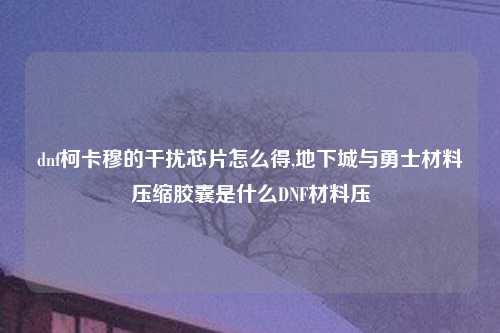 dnf柯卡穆的干扰芯片怎么得,地下城与勇士材料压缩胶囊是什么DNF材料压