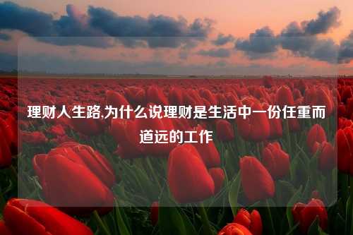 理财人生路,为什么说理财是生活中一份任重而道远的工作