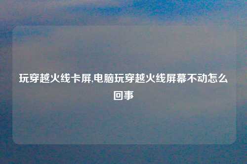 玩穿越火线卡屏,电脑玩穿越火线屏幕不动怎么回事