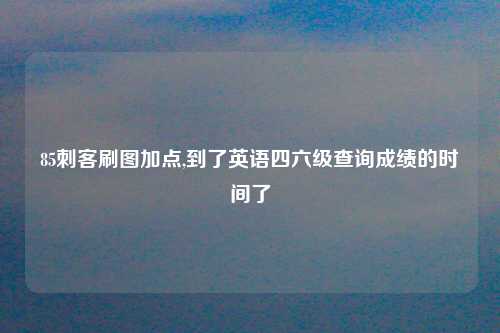85刺客刷图加点,到了英语四六级查询成绩的时间了