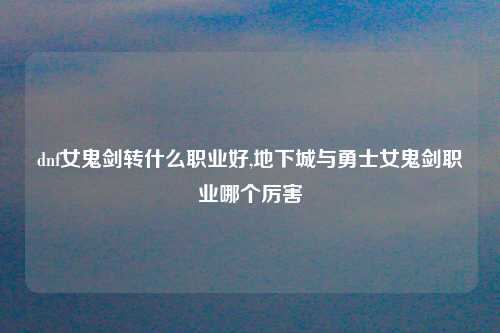 dnf女鬼剑转什么职业好,地下城与勇士女鬼剑职业哪个厉害