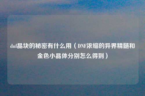 dnf晶块的秘密有什么用（DNF浓缩的异界精髓和金色小晶体分别怎么得到）
