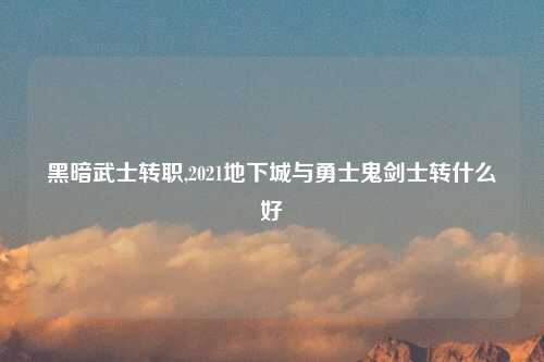 黑暗武士转职,2021地下城与勇士鬼剑士转什么好