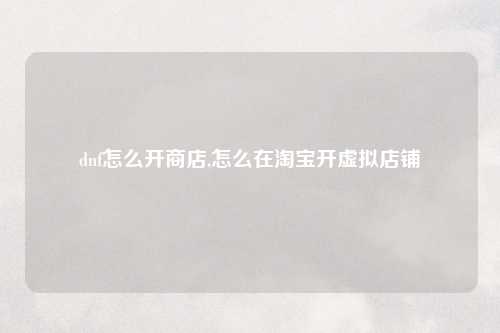 dnf怎么开商店,怎么在淘宝开虚拟店铺