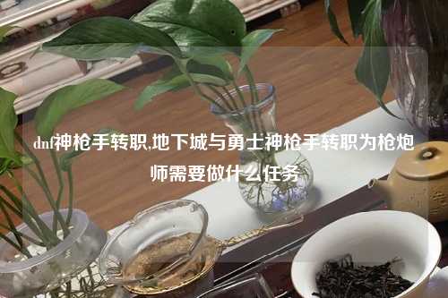 dnf神枪手转职,地下城与勇士神枪手转职为枪炮师需要做什么任务