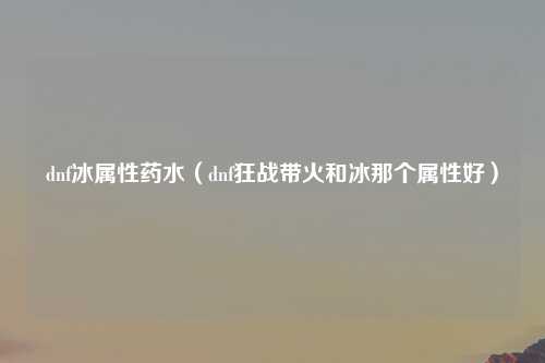 dnf冰属性药水（dnf狂战带火和冰那个属性好）