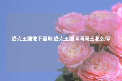 洛克王国地下宫殿,洛克王国深海霸主怎么得