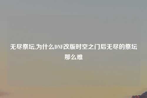 无尽祭坛,为什么DNF改版时空之门后无尽的祭坛那么难