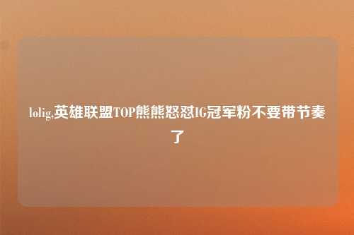 lolig,英雄联盟TOP熊熊怒怼IG冠军粉不要带节奏了