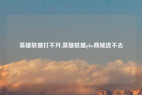 英雄联盟打不开,英雄联盟pbe商城进不去