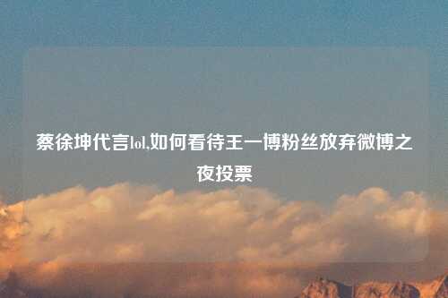 蔡徐坤代言lol,如何看待王一博粉丝放弃微博之夜投票