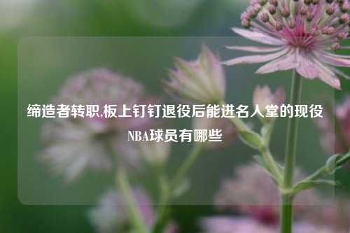 缔造者转职,板上钉钉退役后能进名人堂的现役NBA球员有哪些
