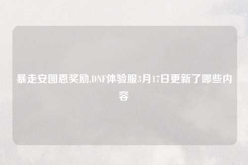 暴走安图恩奖励,DNF体验服3月17日更新了哪些内容
