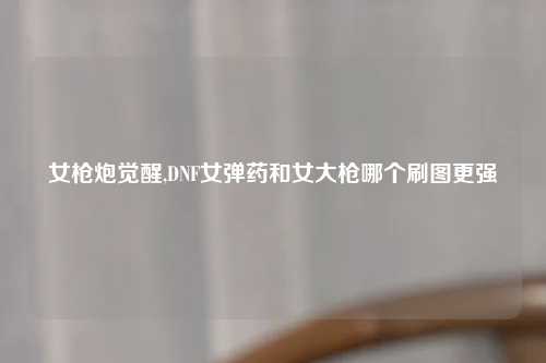 女枪炮觉醒,DNF女弹药和女大枪哪个刷图更强