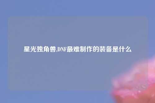星光独角兽,DNF最难制作的装备是什么