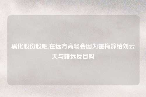 黑化股份股吧,在远方高畅会因为霍梅嫁给刘云天与姚远反目吗