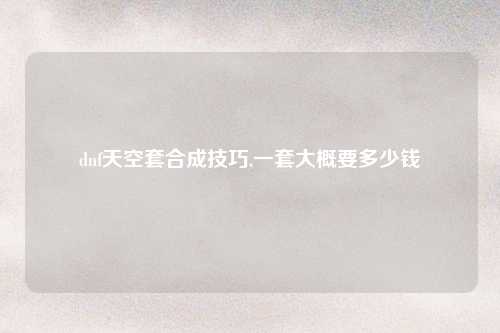 dnf天空套合成技巧,一套大概要多少钱