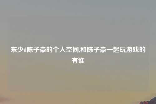 东少d陈子豪的个人空间,和陈子豪一起玩游戏的有谁