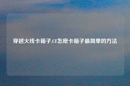 穿越火线卡箱子,CF怎麽卡箱子最简单的方法