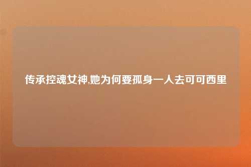 传承控魂女神,她为何要孤身一人去可可西里