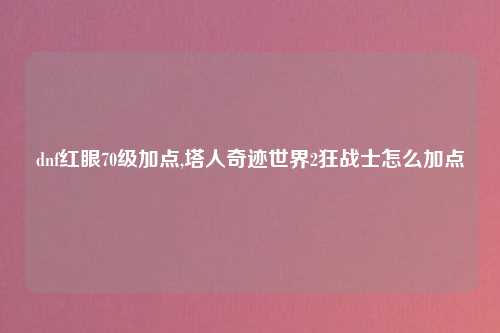 dnf红眼70级加点,塔人奇迹世界2狂战士怎么加点