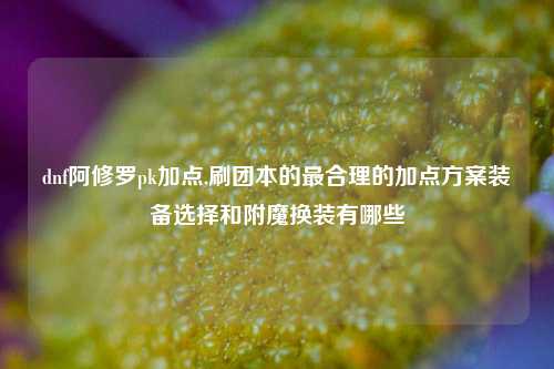 dnf阿修罗pk加点,刷团本的最合理的加点方案装备选择和附魔换装有哪些