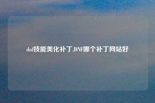 dnf技能美化补丁,DNF哪个补丁网站好
