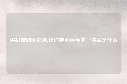 男机械刷图加点,让你特别害羞的一件事是什么