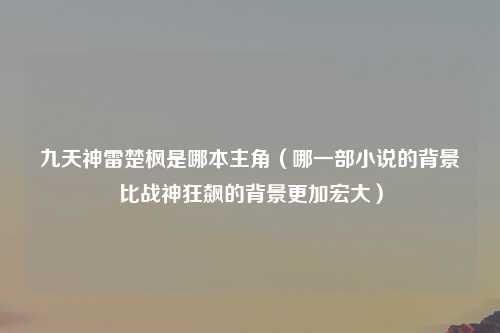 九天神雷楚枫是哪本主角（哪一部小说的背景比战神狂飙的背景更加宏大）