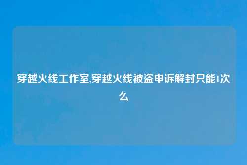 穿越火线工作室,穿越火线被盗申诉解封只能1次么