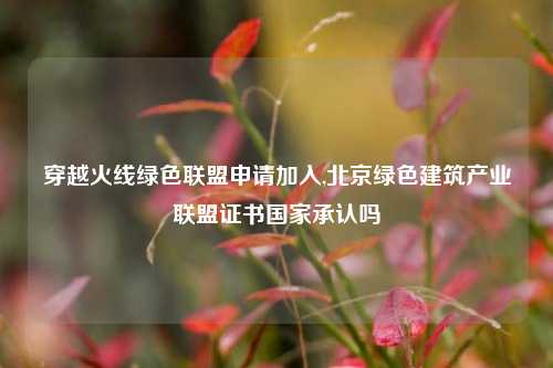 穿越火线绿色联盟申请加入,北京绿色建筑产业联盟证书国家承认吗
