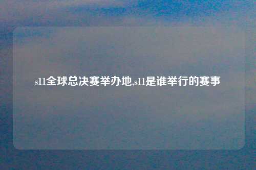 s11全球总决赛举办地,s11是谁举行的赛事