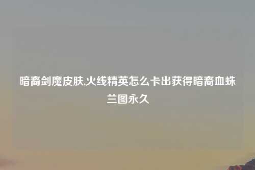 暗裔剑魔皮肤,火线精英怎么卡出获得暗裔血蛛兰图永久
