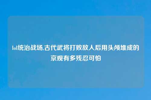 lol统治战场,古代武将打败敌人后用头颅堆成的京观有多残忍可怕