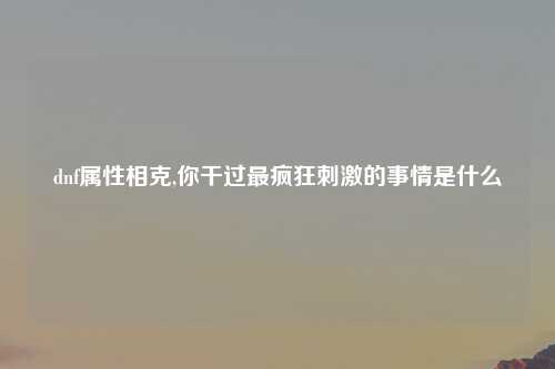 dnf属性相克,你干过最疯狂刺激的事情是什么