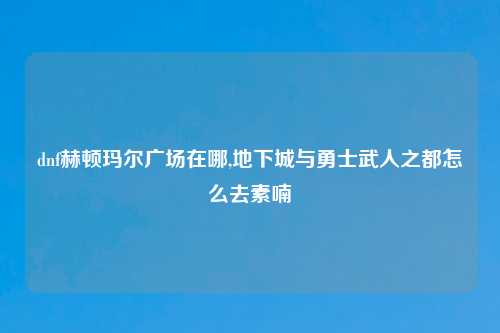 dnf赫顿玛尔广场在哪,地下城与勇士武人之都怎么去素喃