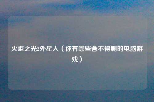 火炬之光2外星人（你有哪些舍不得删的电脑游戏）