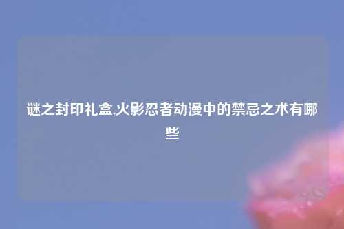 谜之封印礼盒,火影忍者动漫中的禁忌之术有哪些