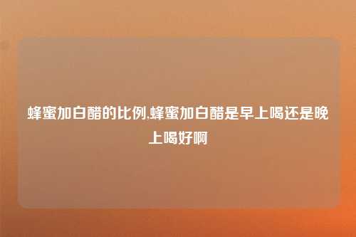 蜂蜜加白醋的比例,蜂蜜加白醋是早上喝还是晚上喝好啊