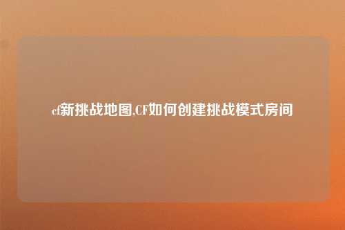 cf新挑战地图,CF如何创建挑战模式房间