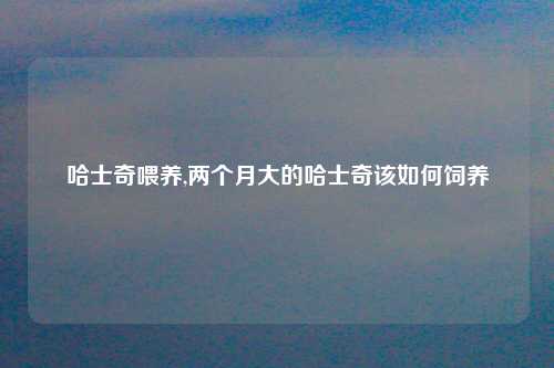 哈士奇喂养,两个月大的哈士奇该如何饲养