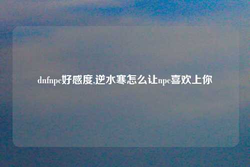 dnfnpc好感度,逆水寒怎么让npc喜欢上你
