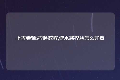 上古卷轴5捏脸教程,逆水寒捏脸怎么好看