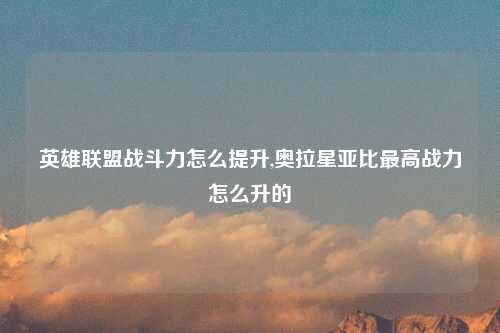 英雄联盟战斗力怎么提升,奥拉星亚比最高战力怎么升的