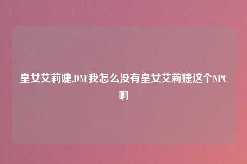 皇女艾莉婕,DNF我怎么没有皇女艾莉婕这个NPC啊